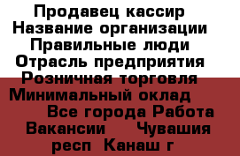 Продавец-кассир › Название организации ­ Правильные люди › Отрасль предприятия ­ Розничная торговля › Минимальный оклад ­ 29 000 - Все города Работа » Вакансии   . Чувашия респ.,Канаш г.